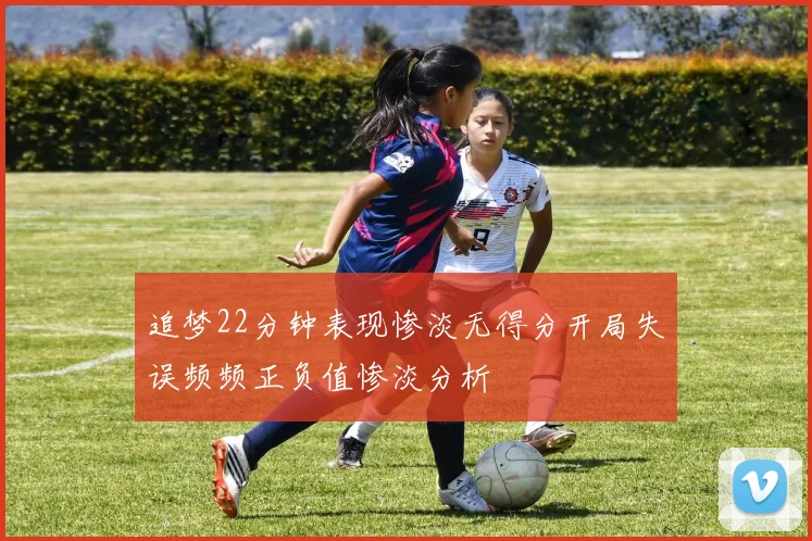 追梦22分钟表现惨淡无得分开局失误频频正负值惨淡分析