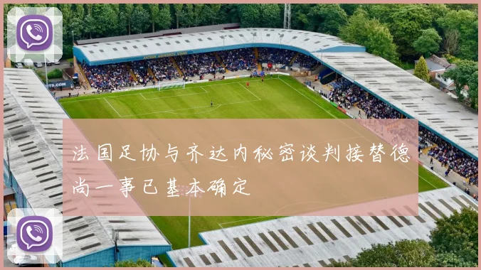 法国足协与齐达内秘密谈判接替德尚一事已基本确定