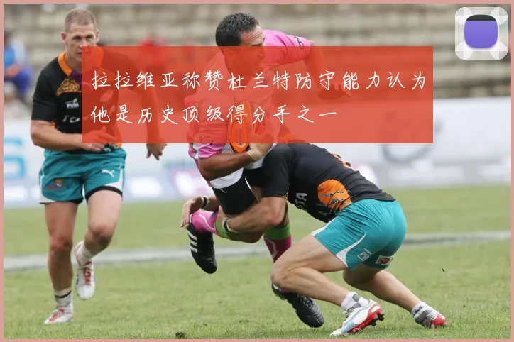 拉拉维亚称赞杜兰特防守能力认为他是历史顶级得分手之一