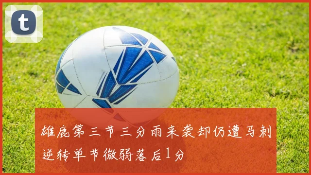 雄鹿第三节三分雨来袭却仍遭马刺逆转单节微弱落后1分