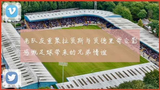 老队友重聚拉莫斯与莫德里奇合影感慨足球带来的兄弟情谊