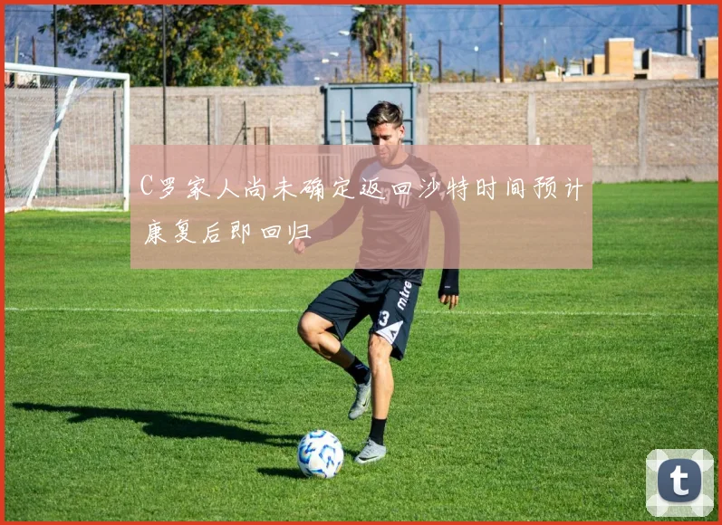 C罗家人尚未确定返回沙特时间预计康复后即回归