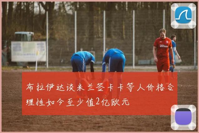 布拉伊达谈米兰签卡卡等人价格合理性如今至少值2亿欧元