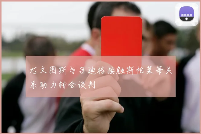 尤文图斯与吕迪格接触斯帕莱蒂关系助力转会谈判