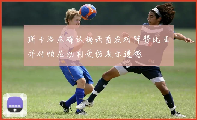 斯卡洛尼确认梅西首发对阵赞比亚并对帕尼切利受伤表示遗憾