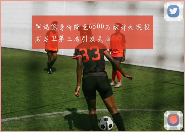 阿诺德身价降至6500万欧并列现役右后卫第三名引发关注