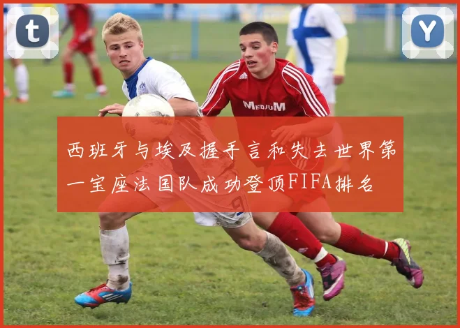 西班牙与埃及握手言和失去世界第一宝座法国队成功登顶FIFA排名