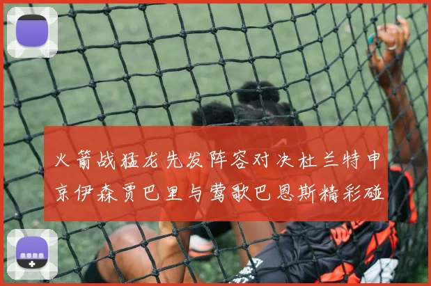 火箭战猛龙先发阵容对决杜兰特申京伊森贾巴里与莺歌巴恩斯精彩碰撞