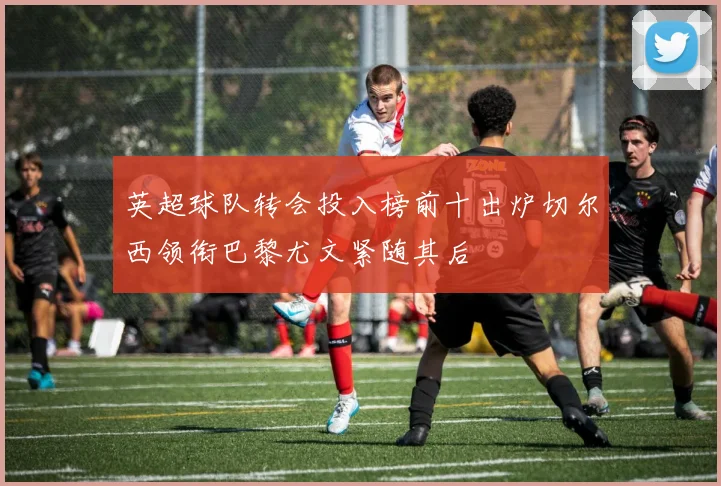 英超球队转会投入榜前十出炉切尔西领衔巴黎尤文紧随其后