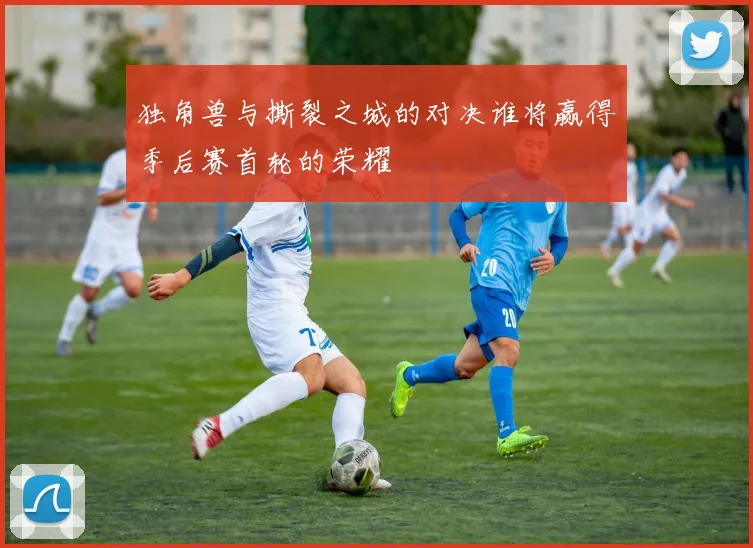 独角兽与撕裂之城的对决谁将赢得季后赛首轮的荣耀