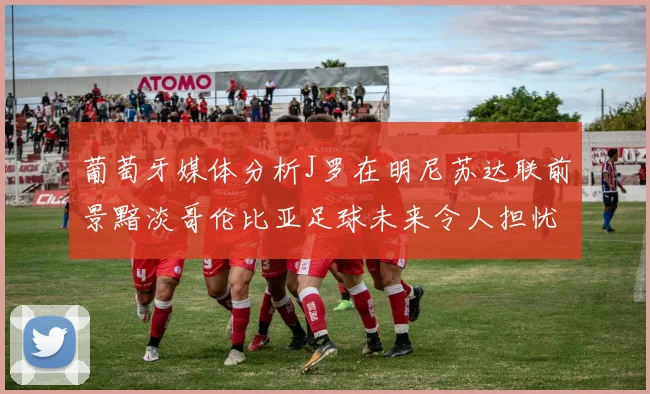 葡萄牙媒体分析J罗在明尼苏达联前景黯淡哥伦比亚足球未来令人担忧