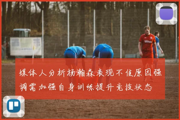媒体人分析杨瀚森表现不佳原因强调需加强自身训练提升竞技状态