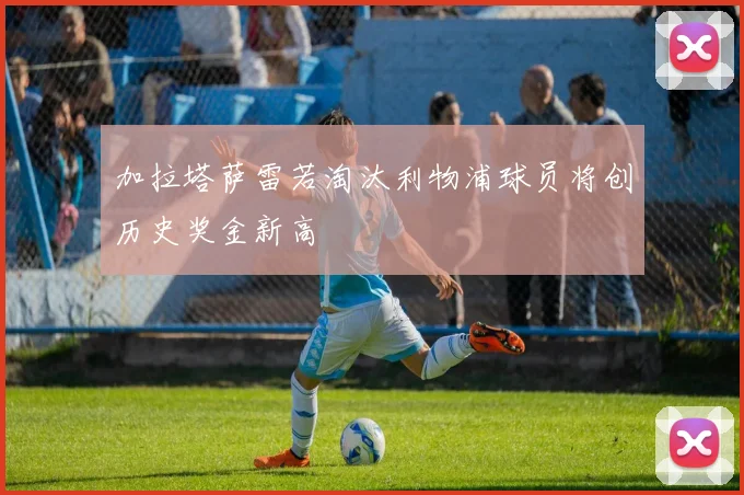 加拉塔萨雷若淘汰利物浦球员将创历史奖金新高