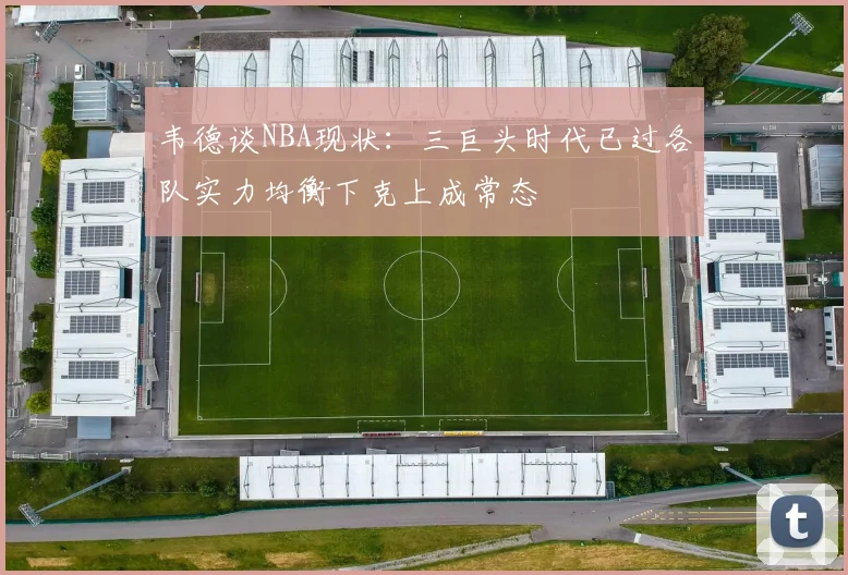 韦德谈NBA现状：三巨头时代已过各队实力均衡下克上成常态