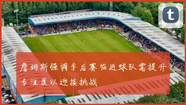 詹姆斯强调季后赛临近球队需提升专注度以迎接挑战