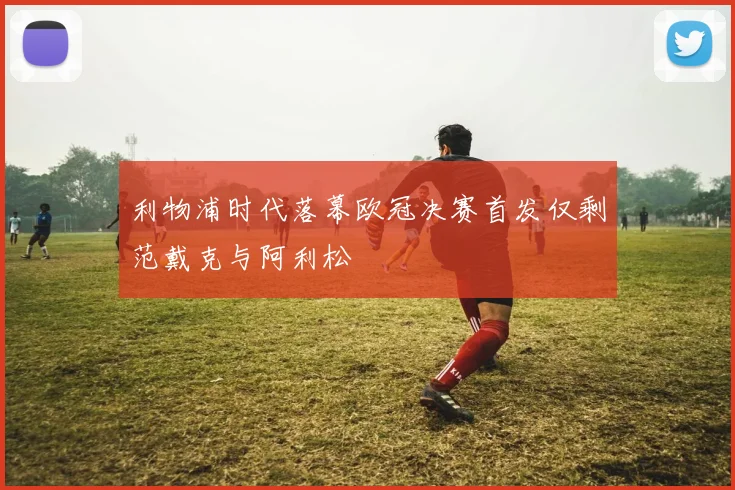 利物浦时代落幕欧冠决赛首发仅剩范戴克与阿利松